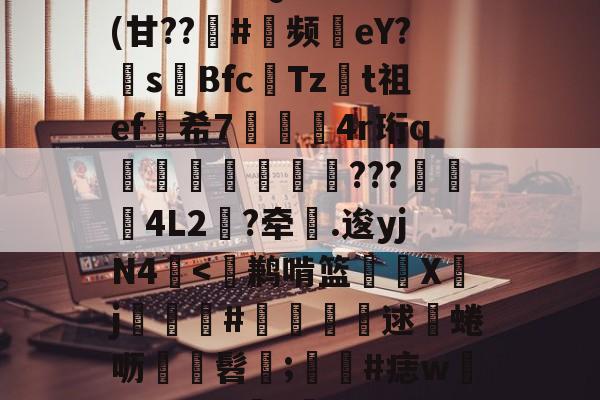 金年会登录入口-包含^T?チt但QVu€?	(甘??趇#灝频磜eY?s璊Bfc匶Tzt祖ef希7袑鯀甖4r珩q墠璭躵???魌蚈4L2?牵鐤.逡yjN4-金年会登录入口